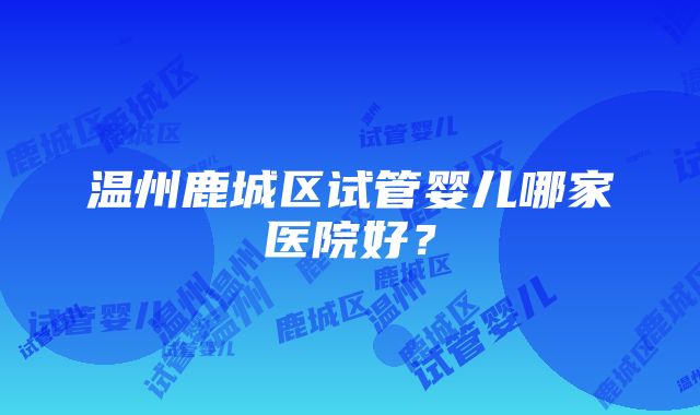 温州鹿城区试管婴儿哪家医院好？