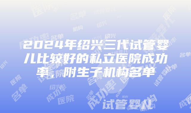 2024年绍兴三代试管婴儿比较好的私立医院成功率，附生子机构名单