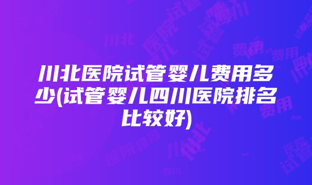 川北医院试管婴儿费用多少(试管婴儿四川医院排名比较好)