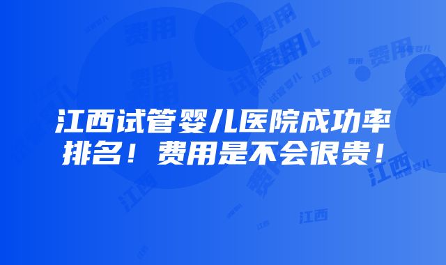 江西试管婴儿医院成功率排名！费用是不会很贵！