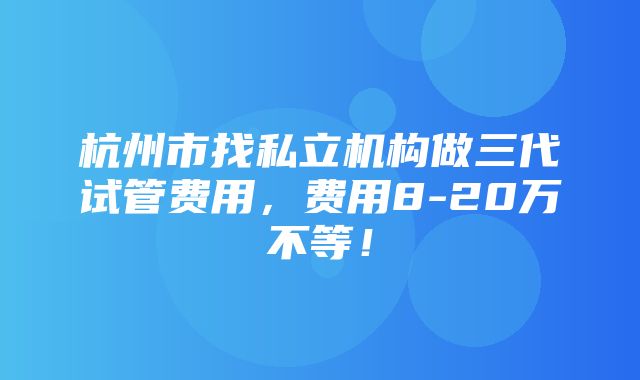 杭州市找私立机构做三代试管费用，费用8-20万不等！