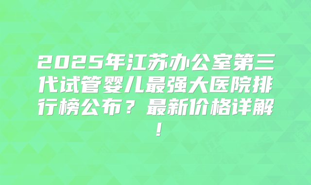 2025年江苏办公室第三代试管婴儿最强大医院排行榜公布？最新价格详解！