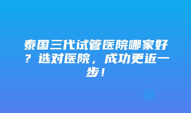 泰国三代试管医院哪家好？选对医院，成功更近一步！