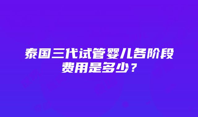 泰国三代试管婴儿各阶段费用是多少？