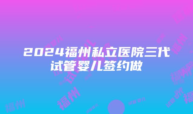 2024福州私立医院三代试管婴儿签约做