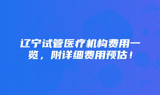 辽宁试管医疗机构费用一览，附详细费用预估！