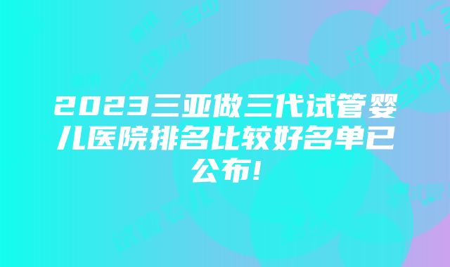 2023三亚做三代试管婴儿医院排名比较好名单已公布!