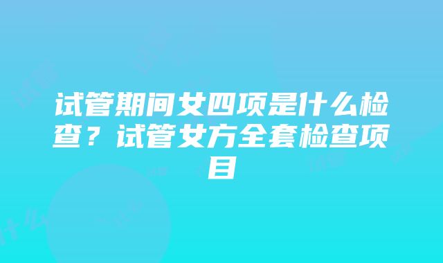 试管期间女四项是什么检查？试管女方全套检查项目