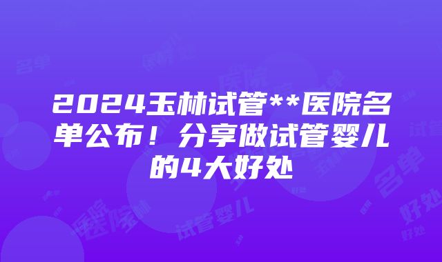 2024玉林试管**医院名单公布！分享做试管婴儿的4大好处