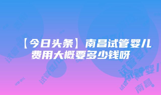 【今日头条】南昌试管婴儿费用大概要多少钱呀