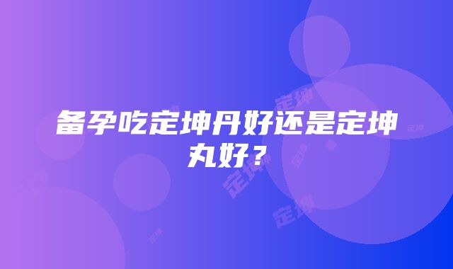 备孕吃定坤丹好还是定坤丸好？