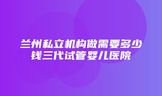 兰州私立机构做需要多少钱三代试管婴儿医院