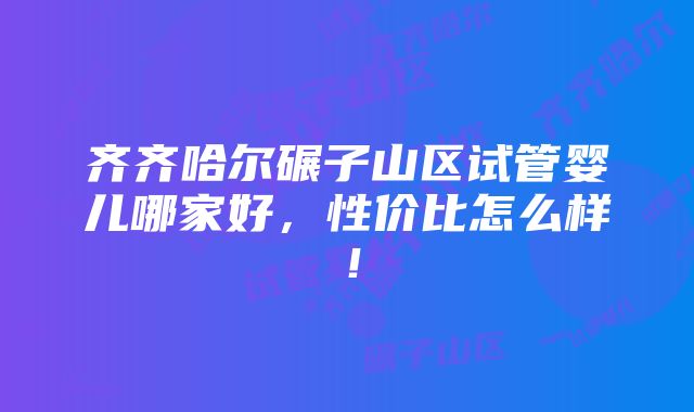 齐齐哈尔碾子山区试管婴儿哪家好，性价比怎么样！