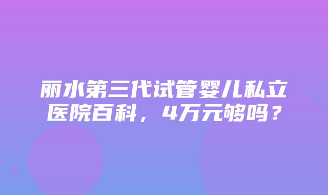 丽水第三代试管婴儿私立医院百科，4万元够吗？