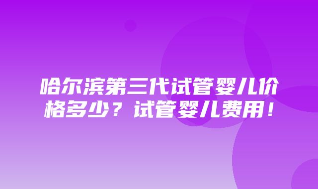 哈尔滨第三代试管婴儿价格多少？试管婴儿费用！