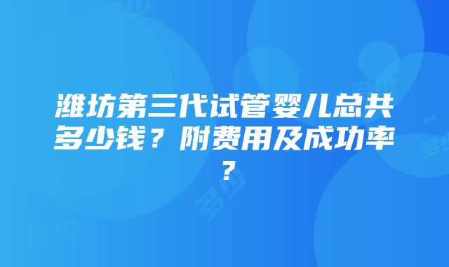 潍坊第三代试管婴儿总共多少钱？附费用及成功率？