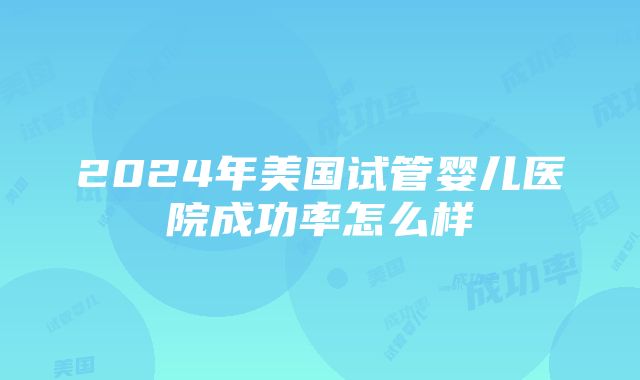 2024年美国试管婴儿医院成功率怎么样