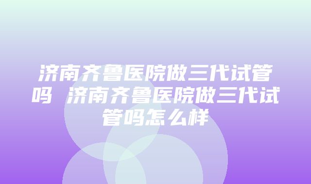 济南齐鲁医院做三代试管吗 济南齐鲁医院做三代试管吗怎么样