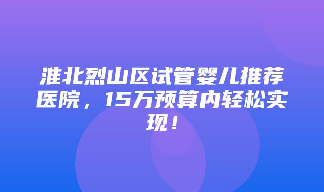 淮北烈山区试管婴儿推荐医院，15万预算内轻松实现！