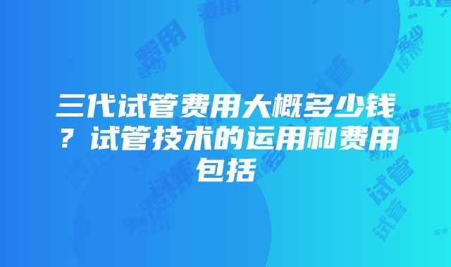 三代试管费用大概多少钱？试管技术的运用和费用包括