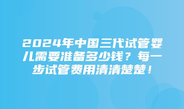 2024年中国三代试管婴儿需要准备多少钱？每一步试管费用清清楚楚！