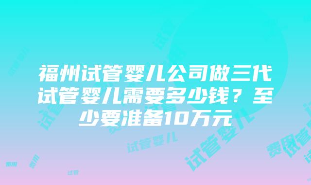 福州试管婴儿公司做三代试管婴儿需要多少钱？至少要准备10万元