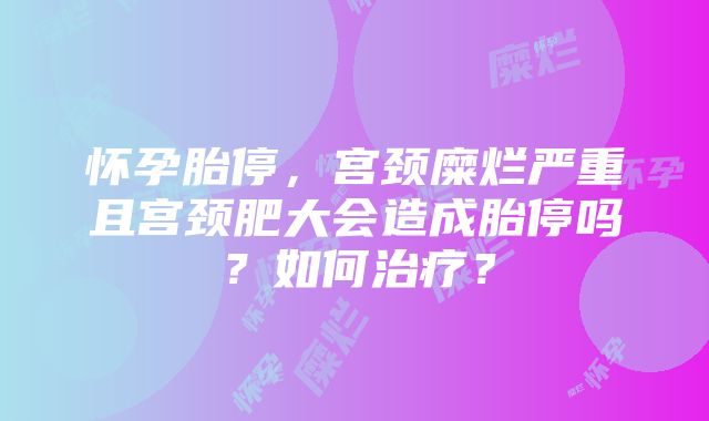 怀孕胎停，宫颈糜烂严重且宫颈肥大会造成胎停吗？如何治疗？