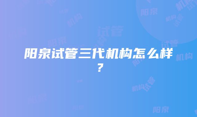 阳泉试管三代机构怎么样？