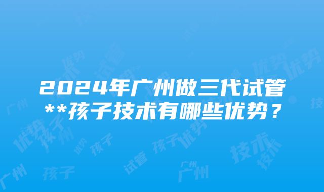 2024年广州做三代试管**孩子技术有哪些优势？