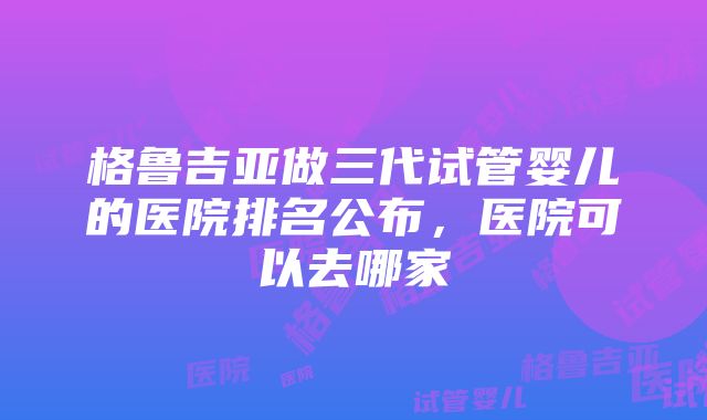 格鲁吉亚做三代试管婴儿的医院排名公布，医院可以去哪家