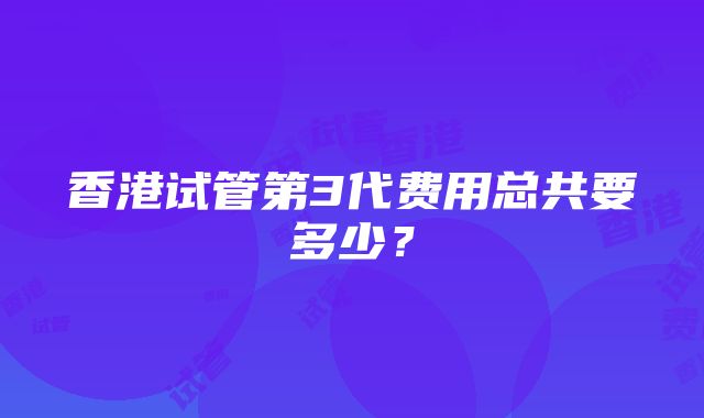 香港试管第3代费用总共要多少？