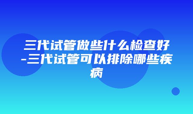 三代试管做些什么检查好-三代试管可以排除哪些疾病