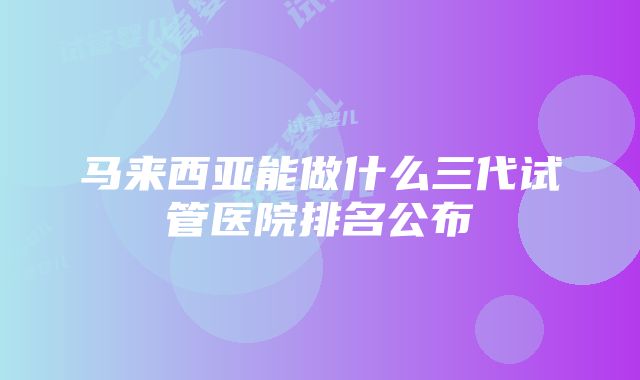 马来西亚能做什么三代试管医院排名公布