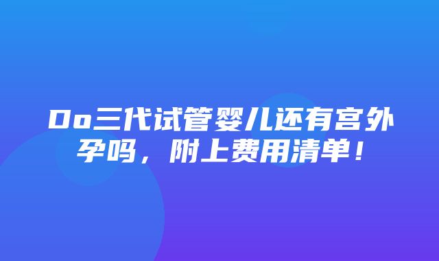 Do三代试管婴儿还有宫外孕吗，附上费用清单！