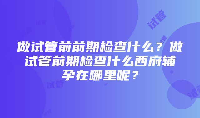 做试管前前期检查什么？做试管前期检查什么西府辅孕在哪里呢？