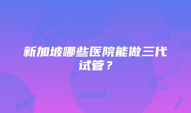 新加坡哪些医院能做三代试管？