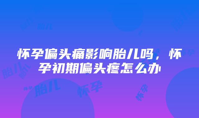 怀孕偏头痛影响胎儿吗，怀孕初期偏头疼怎么办