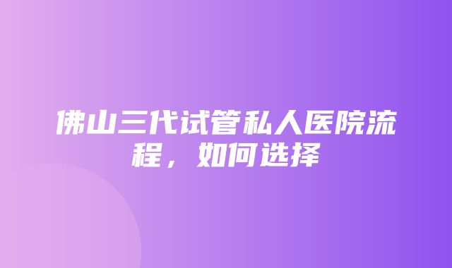 佛山三代试管私人医院流程，如何选择