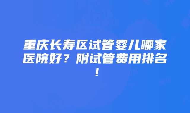 重庆长寿区试管婴儿哪家医院好？附试管费用排名！