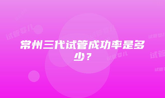 常州三代试管成功率是多少？