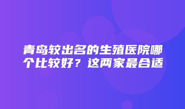 青岛较出名的生殖医院哪个比较好？这两家最合适