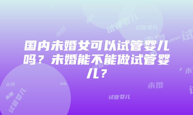 国内未婚女可以试管婴儿吗？未婚能不能做试管婴儿？