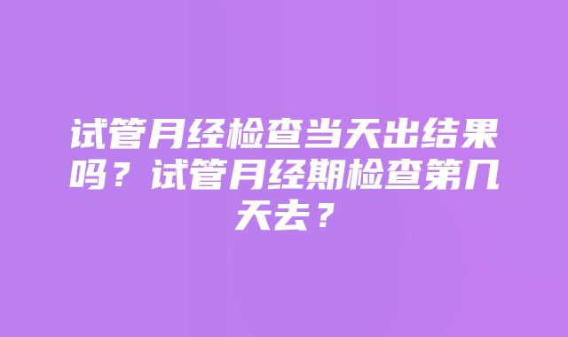 试管月经检查当天出结果吗？试管月经期检查第几天去？