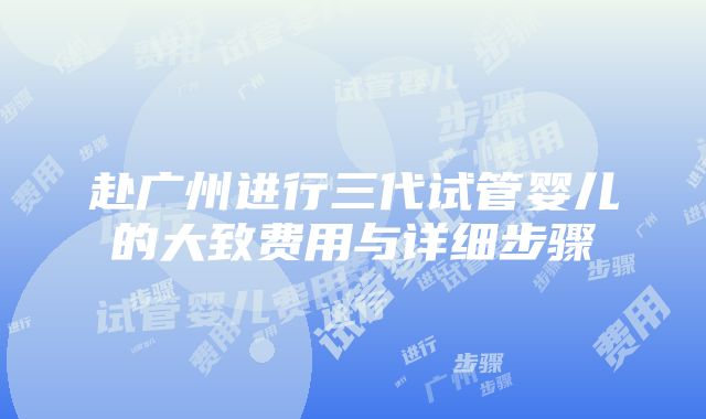 赴广州进行三代试管婴儿的大致费用与详细步骤