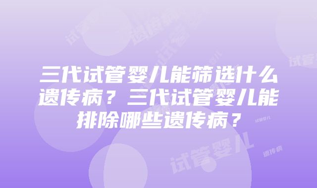 三代试管婴儿能筛选什么遗传病？三代试管婴儿能排除哪些遗传病？