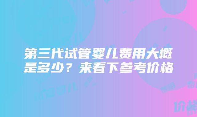 第三代试管婴儿费用大概是多少？来看下参考价格