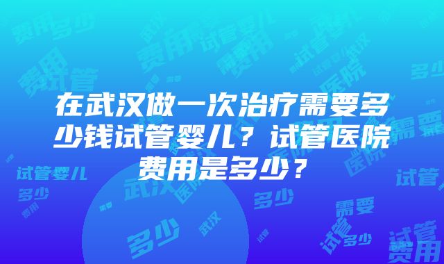 在武汉做一次治疗需要多少钱试管婴儿？试管医院费用是多少？