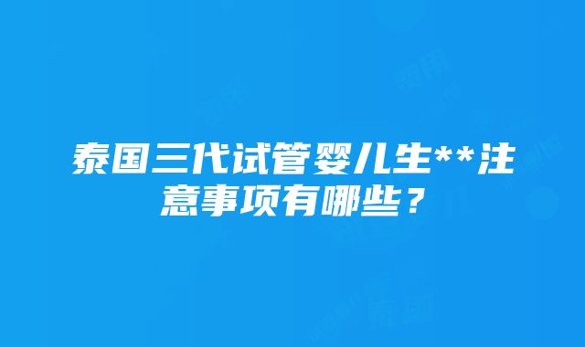 泰国三代试管婴儿生**注意事项有哪些？