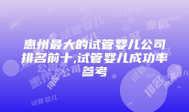 惠州最大的试管婴儿公司排名前十,试管婴儿成功率参考