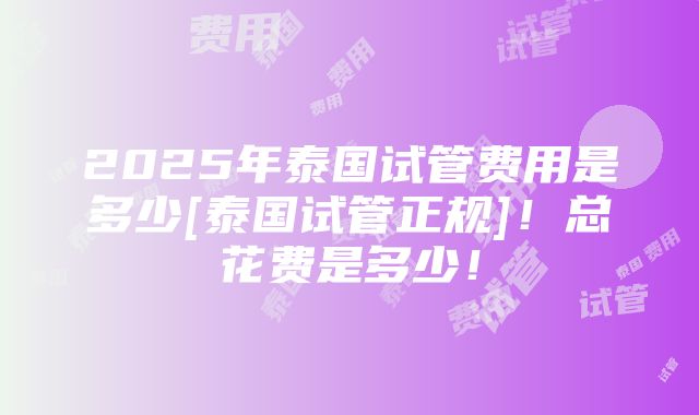 2025年泰国试管费用是多少[泰国试管正规]！总花费是多少！